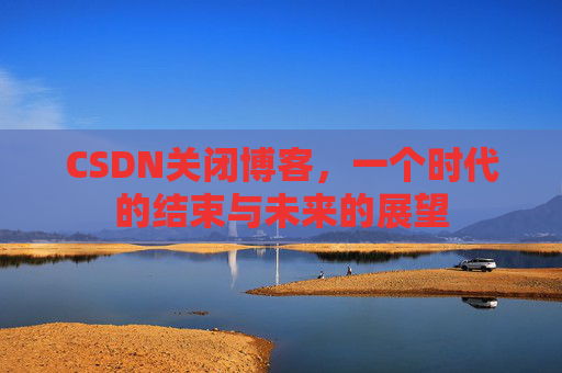 CSDN关闭博客，一个时代的结束与未来的展望